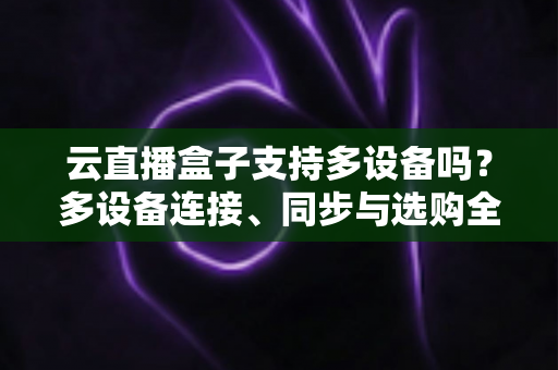 云直播盒子支持多设备吗？多设备连接、同步与选购全攻略详解
