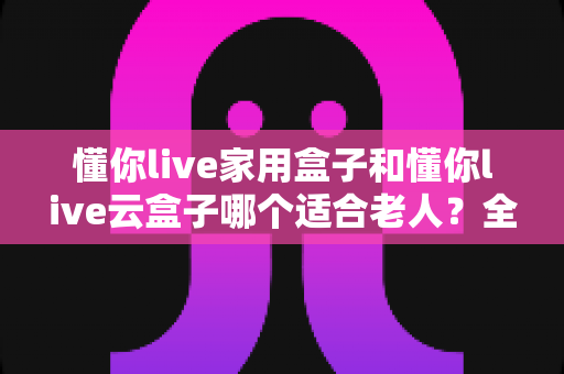 懂你live家用盒子和懂你live云盒子哪个适合老人？全方位选购对比指南帮你轻松决策