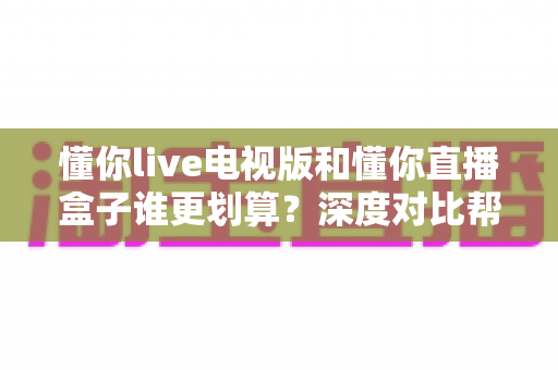 懂你live电视版和懂你直播盒子谁更划算?深度对比帮你算清这笔账 懂你live电视版和懂你直播盒子谁更划算?深度对比帮你算清这笔账