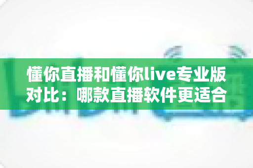 懂你直播和懂你live专业版对比：哪款直播软件更适合你的需求？全面解析与选购指南