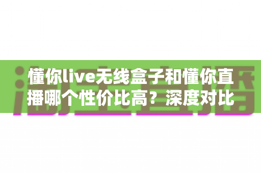 懂你live无线盒子和懂你直播哪个性价比高？深度对比分析帮你选出最适合的直播方案