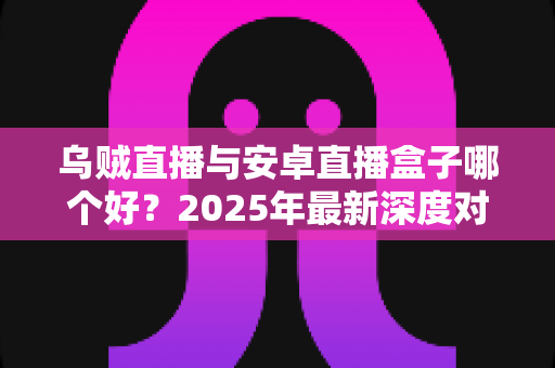 乌贼直播与安卓直播盒子哪个好？2025年最新深度对比分析与选购全攻略