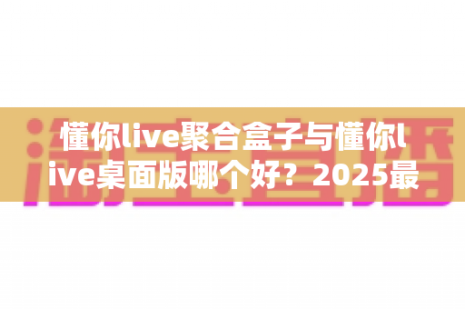 懂你live聚合盒子与懂你live桌面版哪个好？2025最新深度对比评测，帮你一次选对不踩坑
