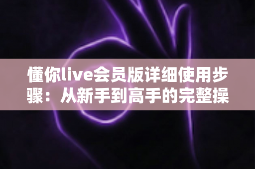 懂你live会员版详细使用步骤:从新手到高手的完整操作指南 懂你live会员版详细使用步骤:从新手到高手的完整操作指南