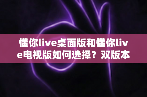懂你live桌面版和懂你live电视版如何选择？双版本全方位对比与实用选购指南