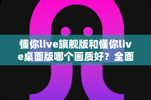 懂你live旗舰版和懂你live桌面版哪个画质好?全面深度对比评测,助你选出最佳直播利器 懂你live旗舰版和懂你live桌面版哪个画质好?全面深度对比评测,助你选出最佳直播利器