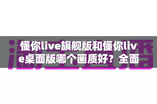 懂你live旗舰版和懂你live桌面版哪个画质好?全面深度对比评测,助你选出最佳直播利器 懂你live旗舰版和懂你live桌面版哪个画质好?全面深度对比评测,助你选出最佳直播利器