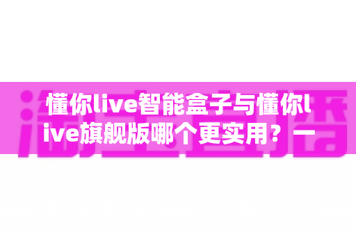 懂你live智能盒子与懂你live旗舰版哪个更实用？一篇文章帮你选对不选贵