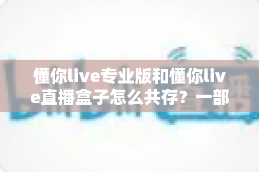 懂你live专业版和懂你live直播盒子怎么共存?一部手机同时运行双版本的完整实操指南 懂你live专业版和懂你live直播盒子怎么共存?一部手机同时运行双版本的完整实操指南