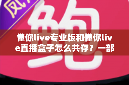 懂你live专业版和懂你live直播盒子怎么共存?一部手机同时运行双版本的完整实操指南 懂你live专业版和懂你live直播盒子怎么共存?一部手机同时运行双版本的完整实操指南