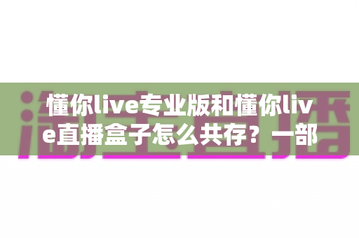 懂你live专业版和懂你live直播盒子怎么共存？一部手机同时运行双版本的完整实操指南