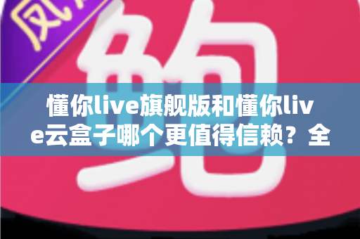 懂你live旗舰版和懂你live云盒子哪个更值得信赖？全方位深度对比帮你找到最安心的直播方案
