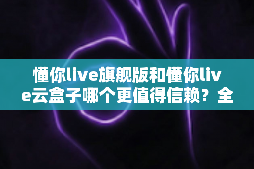 懂你live旗舰版和懂你live云盒子哪个更值得信赖？全方位深度对比帮你找到最安心的直播方案