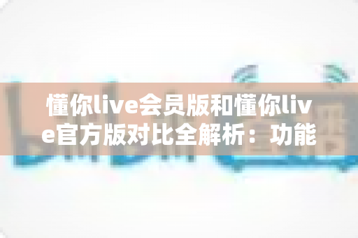 懂你live会员版和懂你live官方版对比全解析：功能、价格与安全性一次看懂，帮你选对版本不踩坑！