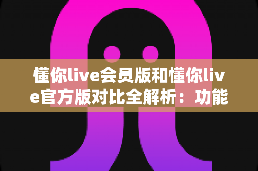 懂你live会员版和懂你live官方版对比全解析：功能、价格与安全性一次看懂，帮你选对版本不踩坑！
