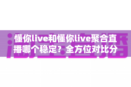 懂你live和懂你live聚合直播哪个稳定？全方位对比分析与选择指南