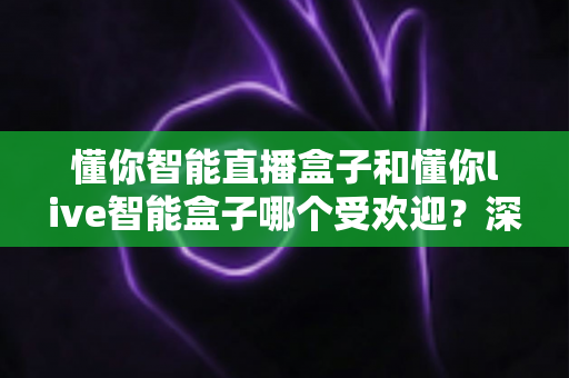 懂你智能直播盒子和懂你live智能盒子哪个受欢迎?深度对比分析与实用选购指南 懂你智能直播盒子和懂你live智能盒子哪个受欢迎?深度对比分析与实用选购指南