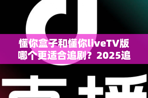 懂你盒子和懂你liveTV版哪个更适合追剧?2025追剧软件深度评测与选购指南 懂你盒子和懂你liveTV版哪个更适合追剧?2025追剧软件深度评测与选购指南
