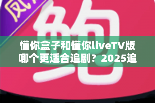 懂你盒子和懂你liveTV版哪个更适合追剧？2025追剧软件深度评测与选购指南