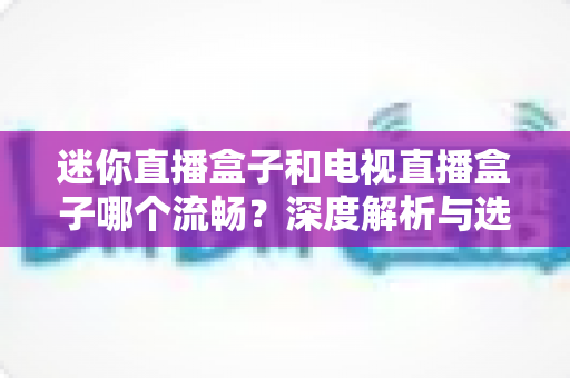 迷你直播盒子和电视直播盒子哪个流畅？深度解析与选购全指南