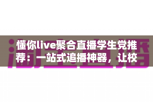 懂你live聚合直播学生党推荐：一站式追播神器，让校园娱乐更省心、更省流量