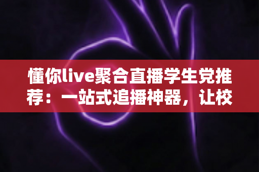 懂你live聚合直播学生党推荐：一站式追播神器，让校园娱乐更省心、更省流量