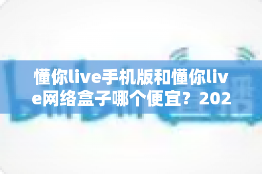 懂你live手机版和懂你live网络盒子哪个便宜?2025最新价格对比与选购全攻略 懂你live手机版和懂你live网络盒子哪个便宜?2025最新价格对比与选购全攻略