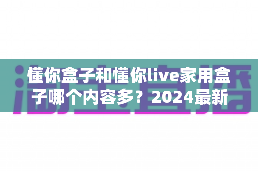 懂你盒子和懂你live家用盒子哪个内容多？2024最新深度对比评测，帮你选对家用电视盒子