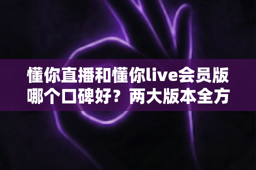 懂你直播和懂你live会员版哪个口碑好?两大版本全方位对比帮你选对不踩坑 懂你直播和懂你live会员版哪个口碑好?两大版本全方位对比帮你选对不踩坑
