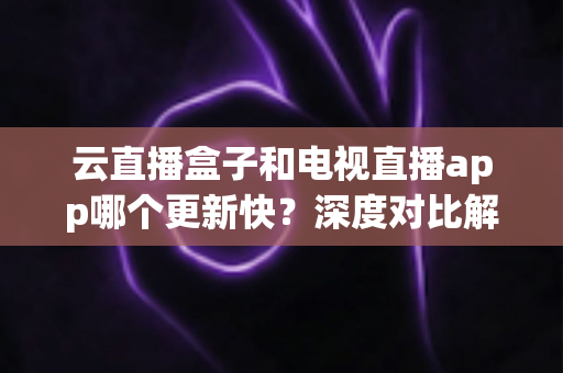 云直播盒子和电视直播app哪个更新快?深度对比解析帮您做出最佳选择 云直播盒子和电视直播app哪个更新快?深度对比解析帮您做出最佳选择