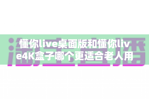 懂你live桌面版和懂你live4K盒子哪个更适合老人用?2025最新适老化观看设备选购全攻略 懂你live桌面版和懂你live4K盒子哪个更适合老人用?2025最新适老化观看设备选购全攻略