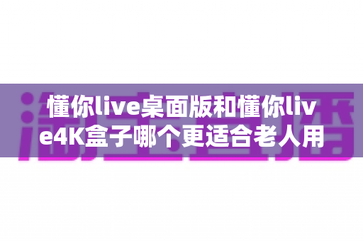 懂你live桌面版和懂你live4K盒子哪个更适合老人用？2025最新适老化观看设备选购全攻略