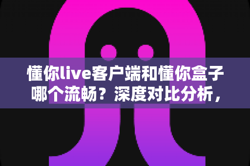 懂你live客户端和懂你盒子哪个流畅？深度对比分析，帮你选出最顺滑的观看方案