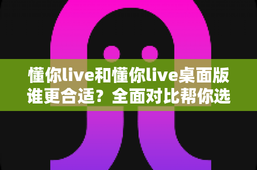 懂你live和懂你live桌面版谁更合适?全面对比帮你选出最优选择 懂你live和懂你live桌面版谁更合适?全面对比帮你选出最优选择