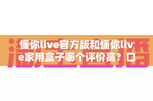 懂你live官方版和懂你live家用盒子哪个评价高?口碑深度对比与选购全攻略 懂你live官方版和懂你live家用盒子哪个评价高?口碑深度对比与选购全攻略