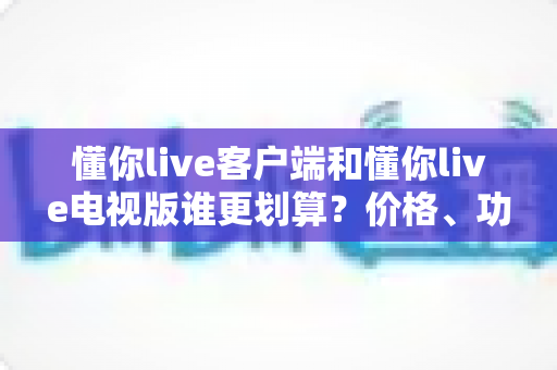 懂你live客户端和懂你live电视版谁更划算?价格、功能与体验全方位深度对比指南 懂你live客户端和懂你live电视版谁更划算?价格、功能与体验全方位深度对比指南