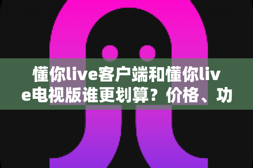 懂你live客户端和懂你live电视版谁更划算?价格、功能与体验全方位深度对比指南 懂你live客户端和懂你live电视版谁更划算?价格、功能与体验全方位深度对比指南