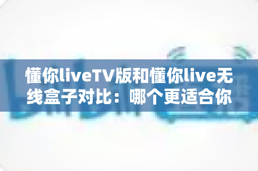 懂你liveTV版和懂你live无线盒子对比：哪个更适合你的家庭观影需求？一文读懂选购要点