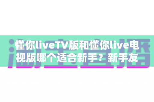 懂你liveTV版和懂你live电视版哪个适合新手?新手友好度全面对比与选择指南 懂你liveTV版和懂你live电视版哪个适合新手?新手友好度全面对比与选择指南