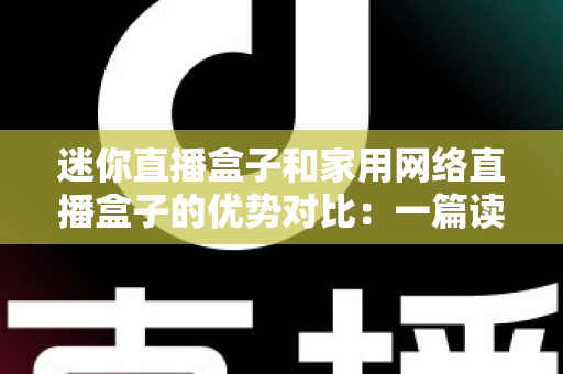 迷你直播盒子和家用网络直播盒子的优势对比:一篇读懂选购要点与实用指南 迷你直播盒子和家用网络直播盒子的优势对比:一篇读懂选购要点与实用指南
