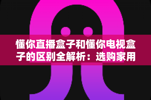 懂你直播盒子和懂你电视盒子的区别全解析：选购家用影音设备前必读的深度对比指南