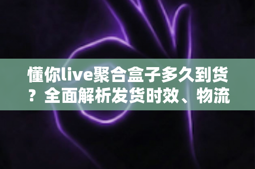 懂你live聚合盒子多久到货？全面解析发货时效、物流查询与收货避坑指南