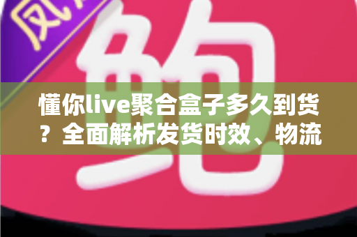 懂你live聚合盒子多久到货？全面解析发货时效、物流查询与收货避坑指南
