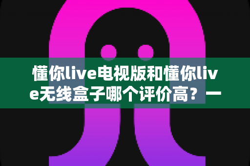 懂你live电视版和懂你live无线盒子哪个评价高?一文看懂真实口碑、差异对比与选购建议 懂你live电视版和懂你live无线盒子哪个评价高?一文看懂真实口碑、差异对比与选购建议
