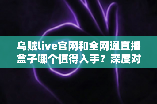 乌贼live官网和全网通直播盒子哪个值得入手？深度对比测评帮你做决定