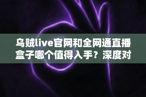 乌贼live官网和全网通直播盒子哪个值得入手？深度对比测评帮你做决定