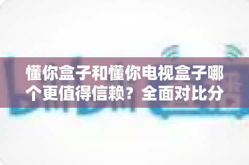 懂你盒子和懂你电视盒子哪个更值得信赖?全面对比分析与选购避坑指南 懂你盒子和懂你电视盒子哪个更值得信赖?全面对比分析与选购避坑指南