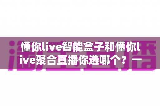 懂你live智能盒子和懂你live聚合直播你选哪个?一文看懂两者差异,选对不花冤枉钱 懂你live智能盒子和懂你live聚合直播你选哪个?一文看懂两者差异,选对不花冤枉钱