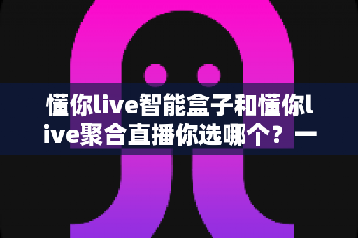 懂你live智能盒子和懂你live聚合直播你选哪个?一文看懂两者差异,选对不花冤枉钱 懂你live智能盒子和懂你live聚合直播你选哪个?一文看懂两者差异,选对不花冤枉钱