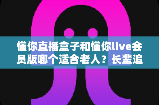 懂你直播盒子和懂你live会员版哪个适合老人？长辈追剧看直播选购避坑全攻略